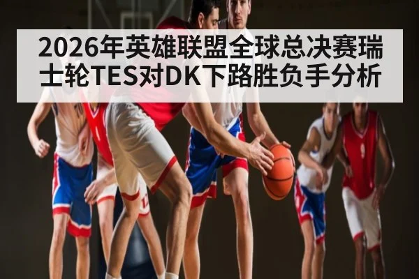2026年英雄联盟全球总决赛瑞士轮TES对DK下路胜负手分析