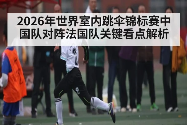 2026年世界室内跳伞锦标赛中国队对阵法国队关键看点解析