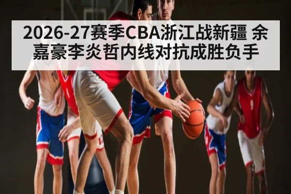 2026-27赛季CBA浙江战新疆 余嘉豪李炎哲内线对抗成胜负手 - kaiyun